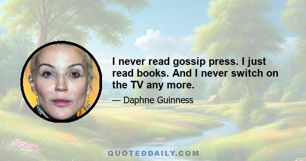 I never read gossip press. I just read books. And I never switch on the TV any more.