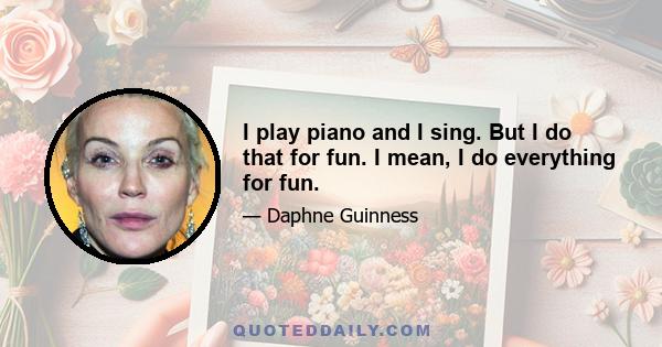 I play piano and I sing. But I do that for fun. I mean, I do everything for fun.