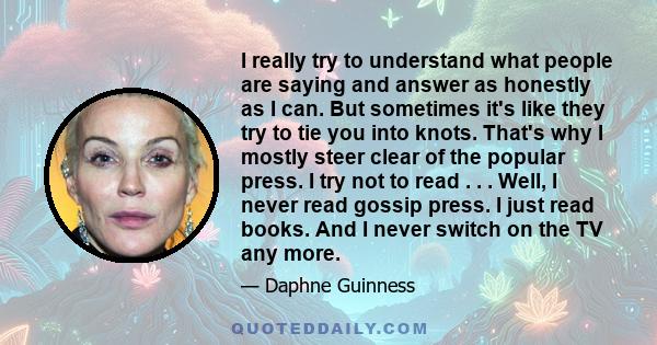 I really try to understand what people are saying and answer as honestly as I can. But sometimes it's like they try to tie you into knots. That's why I mostly steer clear of the popular press. I try not to read . . .