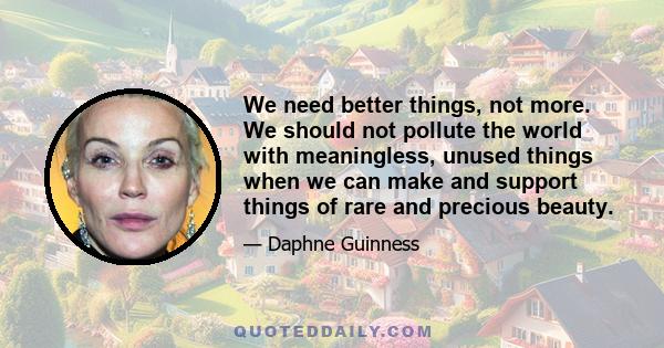 We need better things, not more. We should not pollute the world with meaningless, unused things when we can make and support things of rare and precious beauty.