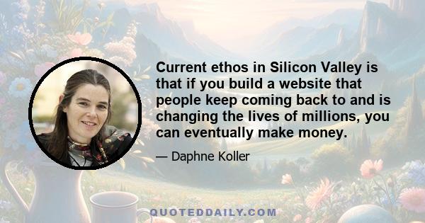 Current ethos in Silicon Valley is that if you build a website that people keep coming back to and is changing the lives of millions, you can eventually make money.