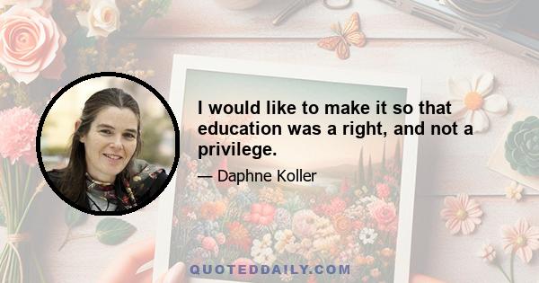 I would like to make it so that education was a right, and not a privilege.