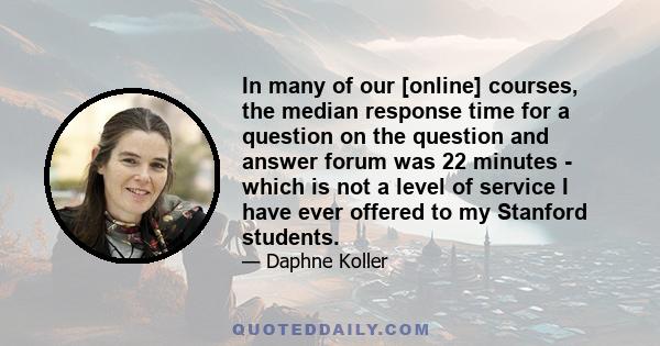 In many of our [online] courses, the median response time for a question on the question and answer forum was 22 minutes - which is not a level of service I have ever offered to my Stanford students.