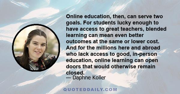 Online education, then, can serve two goals. For students lucky enough to have access to great teachers, blended learning can mean even better outcomes at the same or lower cost. And for the millions here and abroad who 