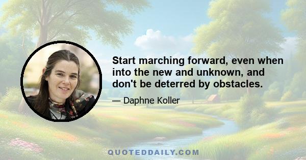 Start marching forward, even when into the new and unknown, and don't be deterred by obstacles.