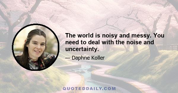 The world is noisy and messy. You need to deal with the noise and uncertainty.