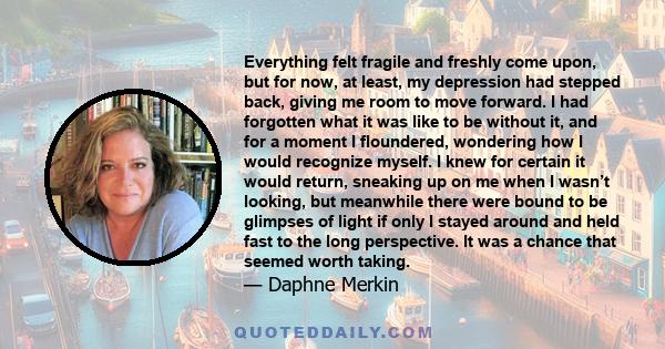 Everything felt fragile and freshly come upon, but for now, at least, my depression had stepped back, giving me room to move forward. I had forgotten what it was like to be without it, and for a moment I floundered,