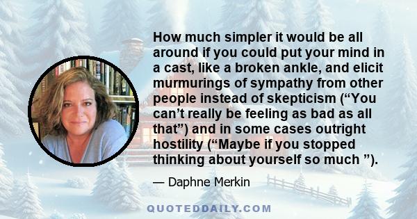 How much simpler it would be all around if you could put your mind in a cast, like a broken ankle, and elicit murmurings of sympathy from other people instead of skepticism (“You can’t really be feeling as bad as all