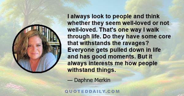 I always look to people and think whether they seem well-loved or not well-loved. That's one way I walk through life. Do they have some core that withstands the ravages? Everyone gets pulled down in life and has good