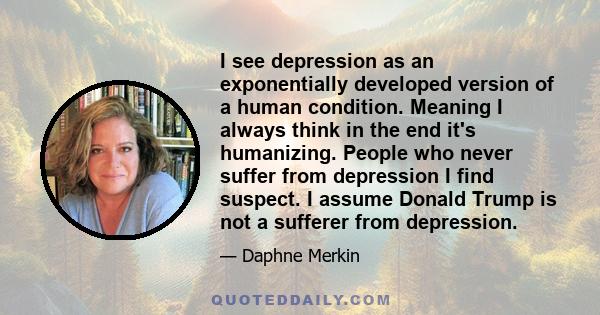 I see depression as an exponentially developed version of a human condition. Meaning I always think in the end it's humanizing. People who never suffer from depression I find suspect. I assume Donald Trump is not a