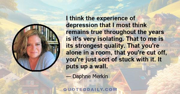 I think the experience of depression that I most think remains true throughout the years is it's very isolating. That to me is its strongest quality. That you're alone in a room, that you're cut off, you're just sort of 