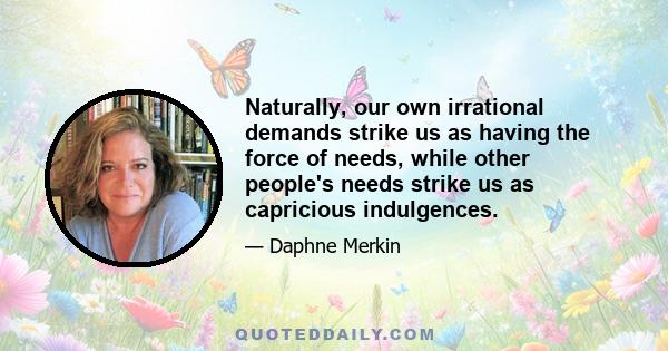 Naturally, our own irrational demands strike us as having the force of needs, while other people's needs strike us as capricious indulgences.