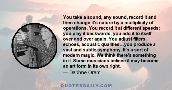 You take a sound, any sound, record it and then change it's nature by a multiplicity of operations. You record it at different speeds; you play it backwards; you add it to itself over and over again. You adjust filters, 