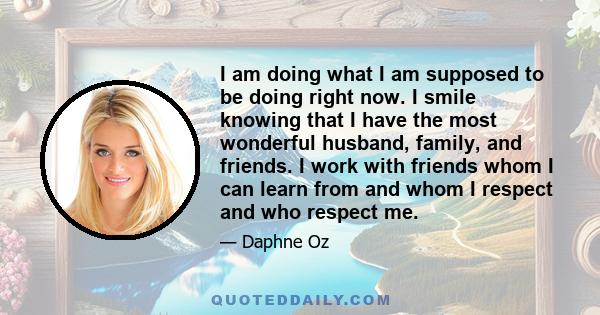 I am doing what I am supposed to be doing right now. I smile knowing that I have the most wonderful husband, family, and friends. I work with friends whom I can learn from and whom I respect and who respect me.