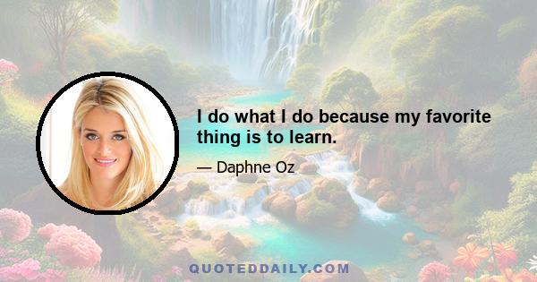 I do what I do because my favorite thing is to learn.