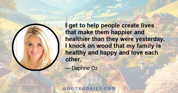 I get to help people create lives that make them happier and healthier than they were yesterday. I knock on wood that my family is healthy and happy and love each other.