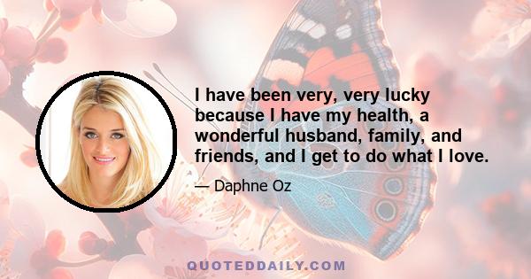 I have been very, very lucky because I have my health, a wonderful husband, family, and friends, and I get to do what I love.