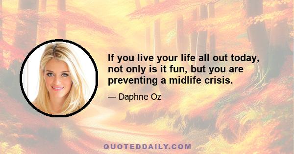 If you live your life all out today, not only is it fun, but you are preventing a midlife crisis.