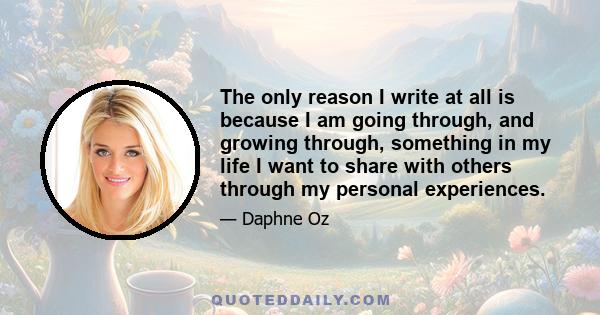 The only reason I write at all is because I am going through, and growing through, something in my life I want to share with others through my personal experiences.