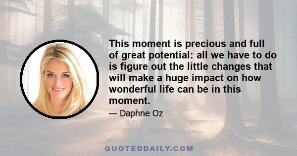 This moment is precious and full of great potential: all we have to do is figure out the little changes that will make a huge impact on how wonderful life can be in this moment.