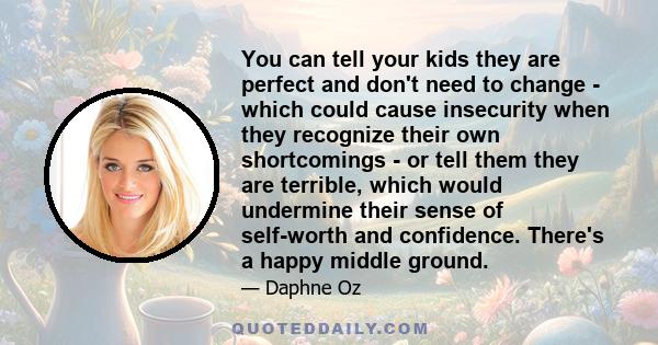 You can tell your kids they are perfect and don't need to change - which could cause insecurity when they recognize their own shortcomings - or tell them they are terrible, which would undermine their sense of