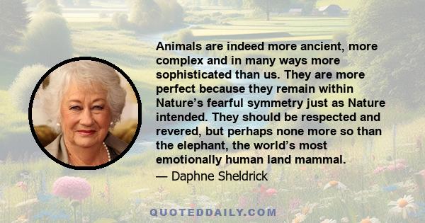 Animals are indeed more ancient, more complex and in many ways more sophisticated than us. They are more perfect because they remain within Nature’s fearful symmetry just as Nature intended. They should be respected and 