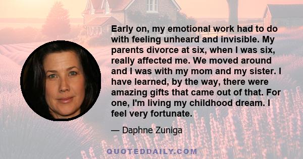 Early on, my emotional work had to do with feeling unheard and invisible. My parents divorce at six, when I was six, really affected me. We moved around and I was with my mom and my sister. I have learned, by the way,