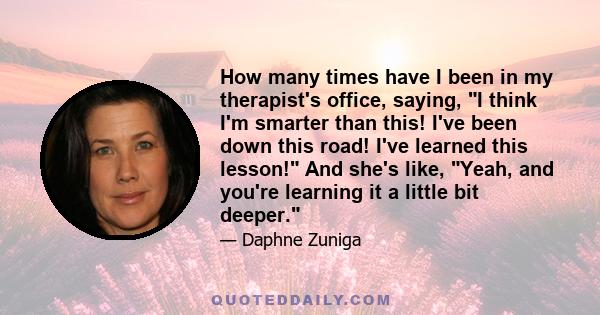 How many times have I been in my therapist's office, saying, I think I'm smarter than this! I've been down this road! I've learned this lesson! And she's like, Yeah, and you're learning it a little bit deeper.