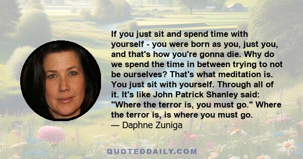 If you just sit and spend time with yourself - you were born as you, just you, and that's how you're gonna die. Why do we spend the time in between trying to not be ourselves? That's what meditation is. You just sit