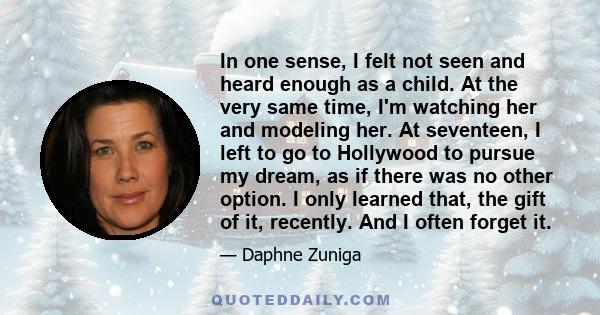 In one sense, I felt not seen and heard enough as a child. At the very same time, I'm watching her and modeling her. At seventeen, I left to go to Hollywood to pursue my dream, as if there was no other option. I only