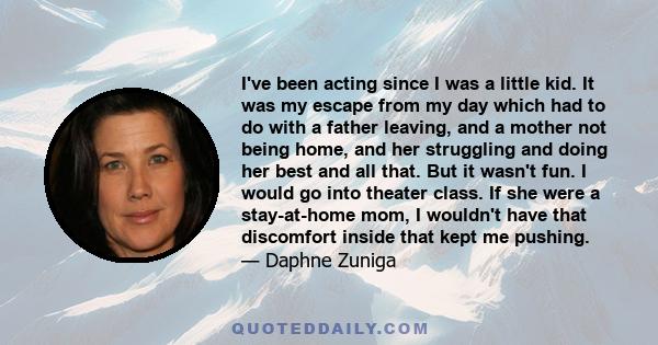 I've been acting since I was a little kid. It was my escape from my day which had to do with a father leaving, and a mother not being home, and her struggling and doing her best and all that. But it wasn't fun. I would