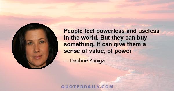 People feel powerless and useless in the world. But they can buy something. It can give them a sense of value, of power