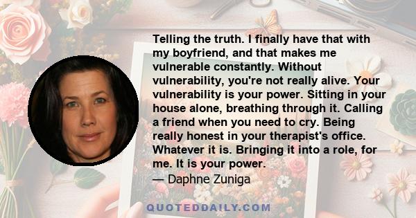 Telling the truth. I finally have that with my boyfriend, and that makes me vulnerable constantly. Without vulnerability, you're not really alive. Your vulnerability is your power. Sitting in your house alone, breathing 