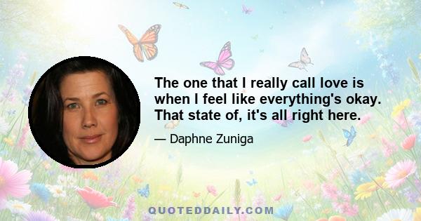 The one that I really call love is when I feel like everything's okay. That state of, it's all right here. I spent most of my adult life looking for romantic love. I've been in therapy since '87. What I learned was,