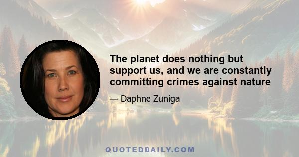 The planet does nothing but support us, and we are constantly committing crimes against nature