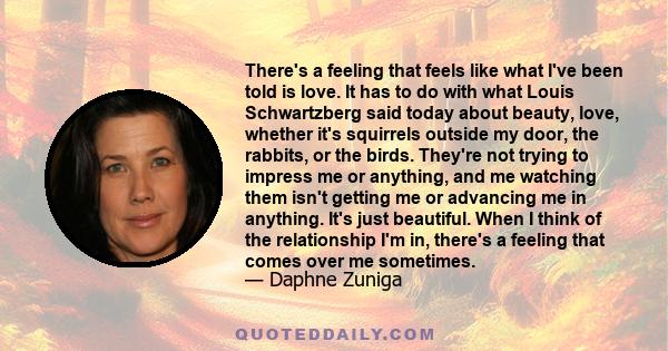 There's a feeling that feels like what I've been told is love. It has to do with what Louis Schwartzberg said today about beauty, love, whether it's squirrels outside my door, the rabbits, or the birds. They're not