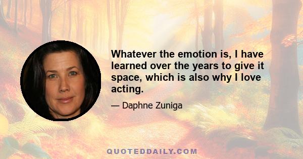 Whatever the emotion is, I have learned over the years to give it space, which is also why I love acting.