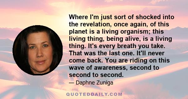 Where I'm just sort of shocked into the revelation, once again, of this planet is a living organism; this living thing, being alive, is a living thing. It's every breath you take. That was the last one. It'll never come 