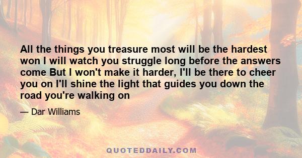 All the things you treasure most will be the hardest won I will watch you struggle long before the answers come But I won't make it harder, I'll be there to cheer you on I'll shine the light that guides you down the