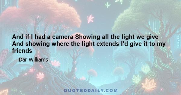 And if I had a camera Showing all the light we give And showing where the light extends I'd give it to my friends