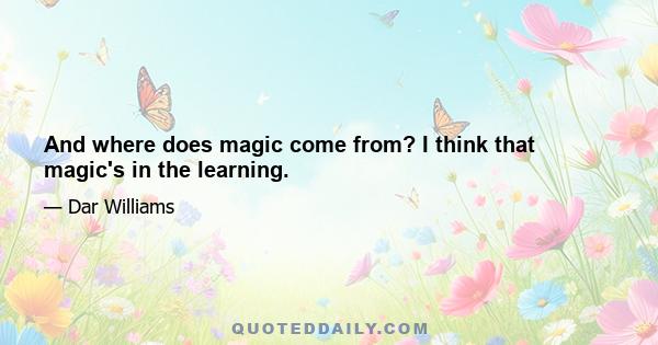 And where does magic come from? I think that magic's in the learning.