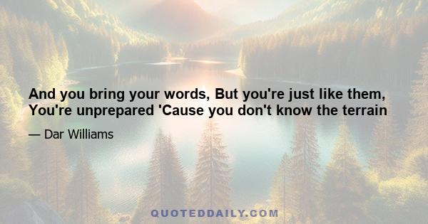 And you bring your words, But you're just like them, You're unprepared 'Cause you don't know the terrain