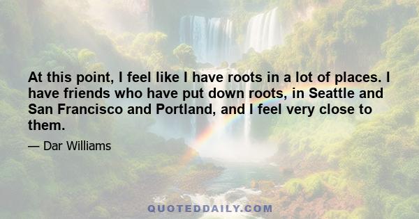 At this point, I feel like I have roots in a lot of places. I have friends who have put down roots, in Seattle and San Francisco and Portland, and I feel very close to them.