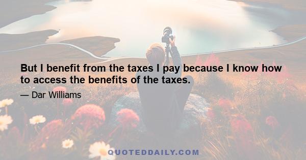 But I benefit from the taxes I pay because I know how to access the benefits of the taxes.