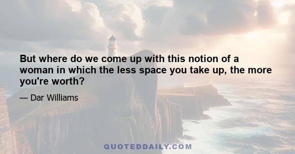 But where do we come up with this notion of a woman in which the less space you take up, the more you're worth?