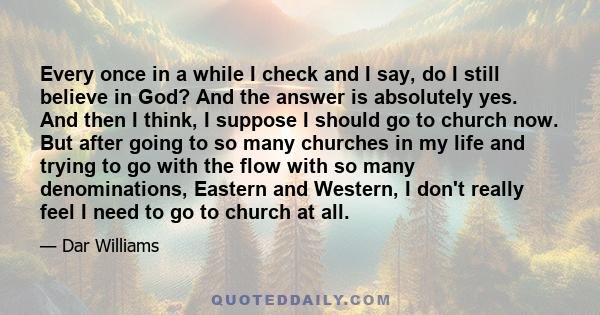 Every once in a while I check and I say, do I still believe in God? And the answer is absolutely yes. And then I think, I suppose I should go to church now. But after going to so many churches in my life and trying to