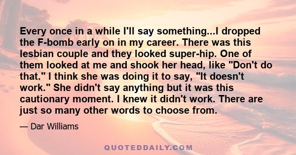 Every once in a while I'll say something...I dropped the F-bomb early on in my career. There was this lesbian couple and they looked super-hip. One of them looked at me and shook her head, like Don't do that. I think