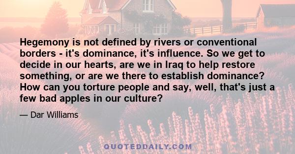 Hegemony is not defined by rivers or conventional borders - it's dominance, it's influence. So we get to decide in our hearts, are we in Iraq to help restore something, or are we there to establish dominance? How can