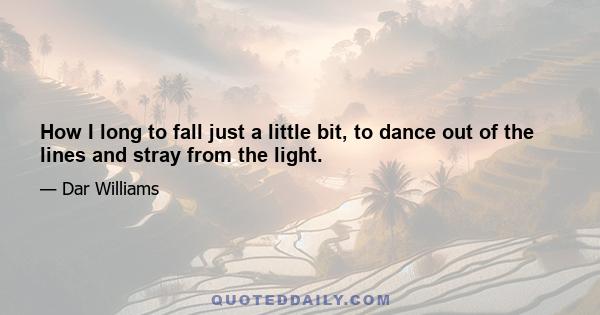 How I long to fall just a little bit, to dance out of the lines and stray from the light.