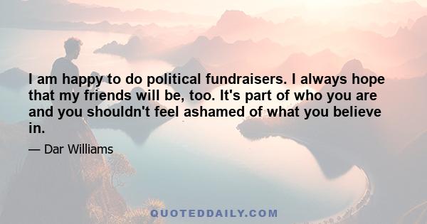 I am happy to do political fundraisers. I always hope that my friends will be, too. It's part of who you are and you shouldn't feel ashamed of what you believe in.